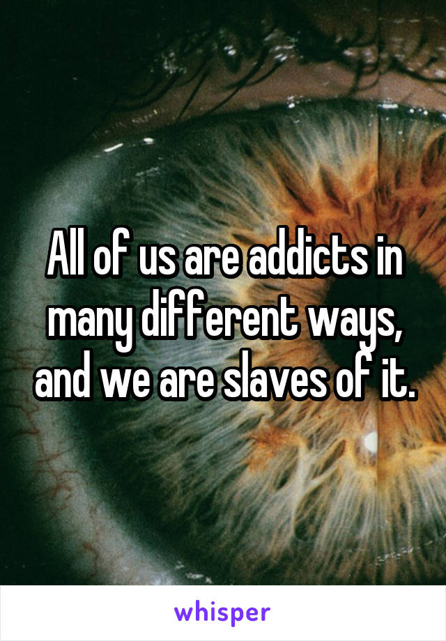 All of us are addicts in many different ways, and we are slaves of it.