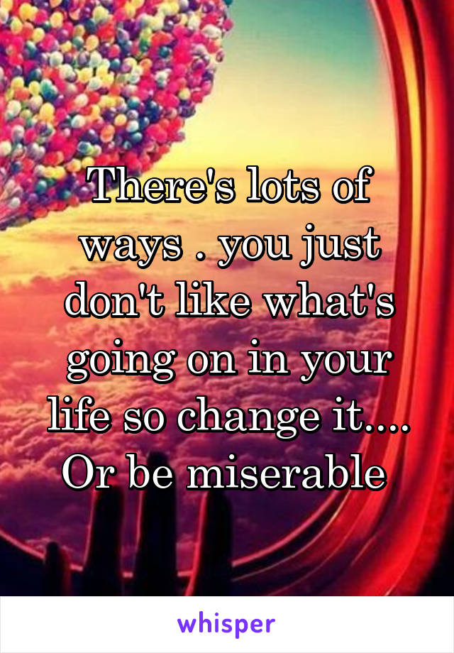 There's lots of ways . you just don't like what's going on in your life so change it.... Or be miserable 