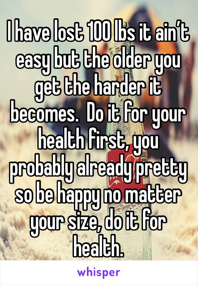 I have lost 100 lbs it ain’t easy but the older you get the harder it becomes.  Do it for your health first, you probably already pretty so be happy no matter your size, do it for health. 