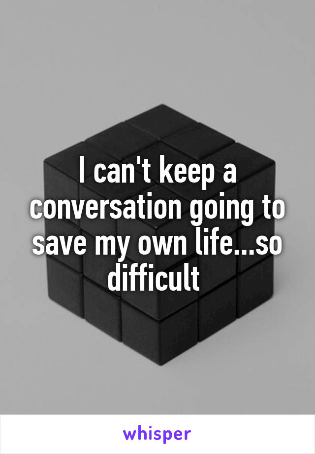 I can't keep a conversation going to save my own life...so difficult 