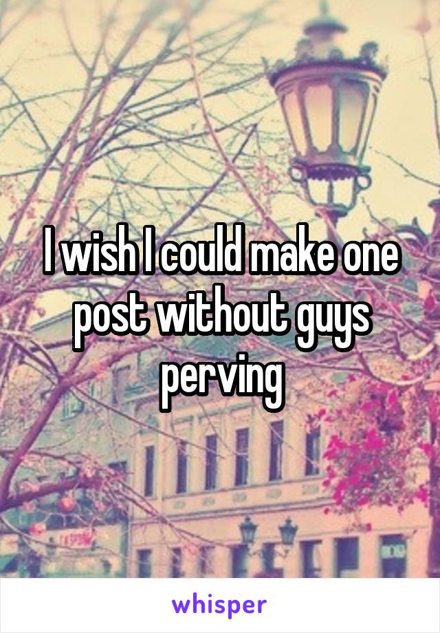 I wish I could make one post without guys perving