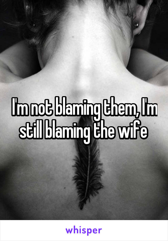 I'm not blaming them, I'm still blaming the wife 