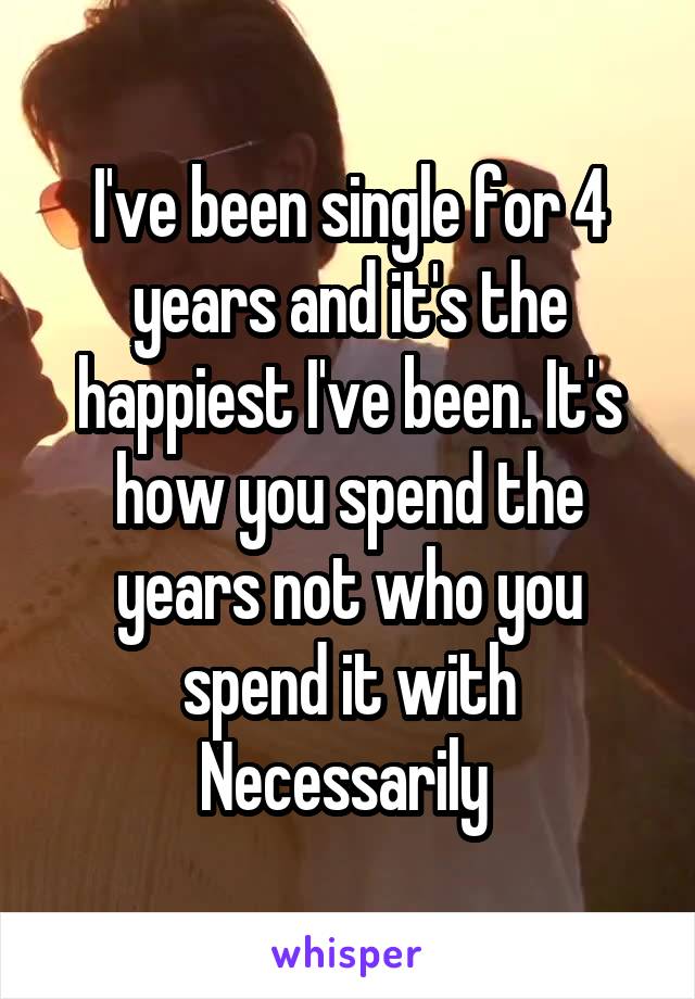 I've been single for 4 years and it's the happiest I've been. It's how you spend the years not who you spend it with Necessarily 