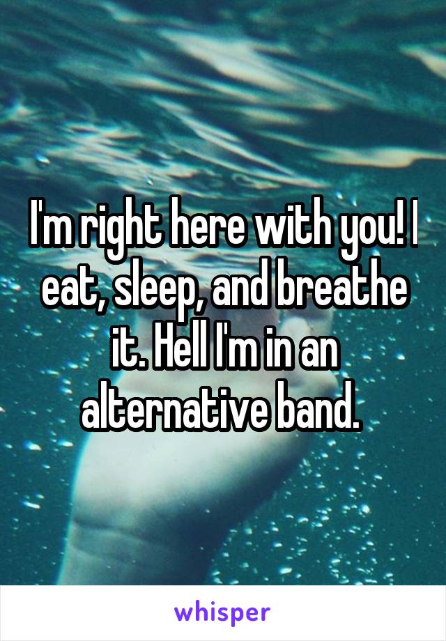 I'm right here with you! I eat, sleep, and breathe it. Hell I'm in an alternative band. 