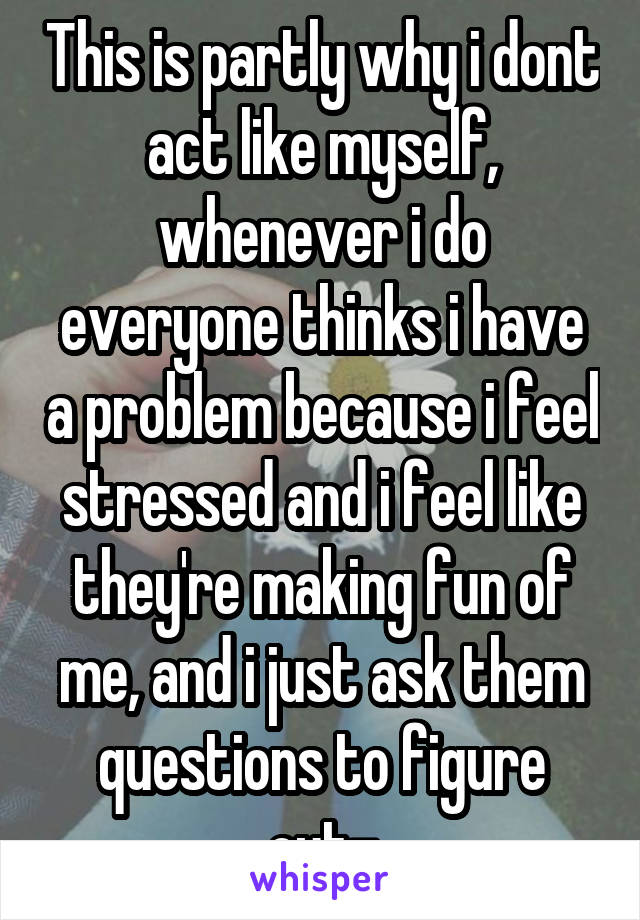 This is partly why i dont act like myself, whenever i do everyone thinks i have a problem because i feel stressed and i feel like they're making fun of me, and i just ask them questions to figure out-