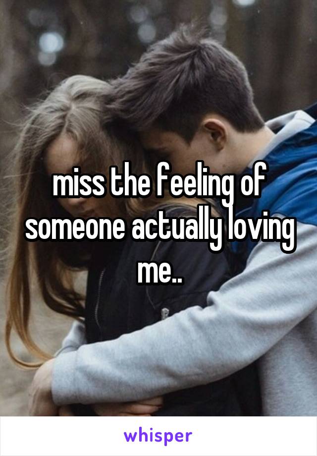 miss the feeling of someone actually loving me..