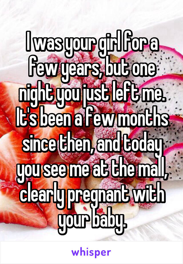 I was your girl for a few years, but one night you just left me. It's been a few months since then, and today you see me at the mall, clearly pregnant with your baby.