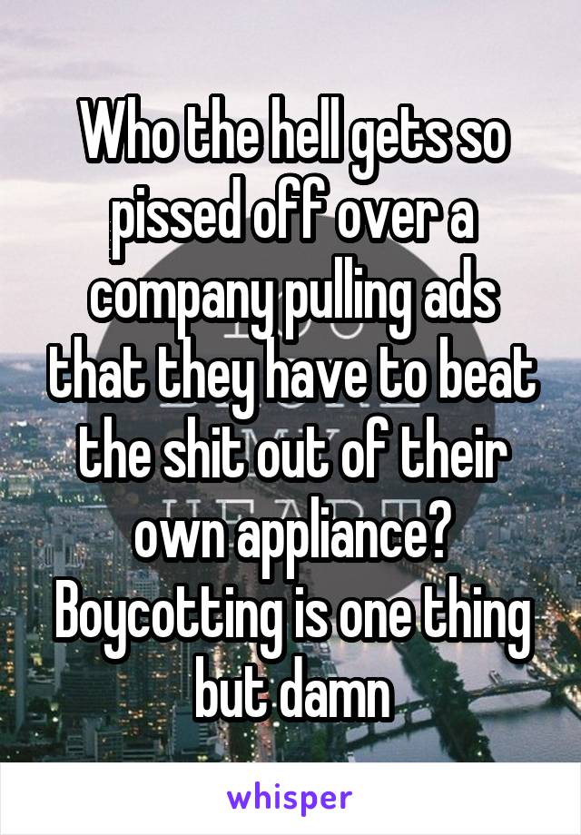Who the hell gets so pissed off over a company pulling ads that they have to beat the shit out of their own appliance? Boycotting is one thing but damn