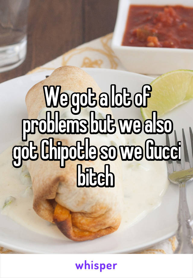 We got a lot of problems but we also got Chipotle so we Gucci bitch 