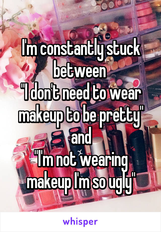 I'm constantly stuck between 
"I don't need to wear makeup to be pretty"
and
"I'm not wearing makeup I'm so ugly"