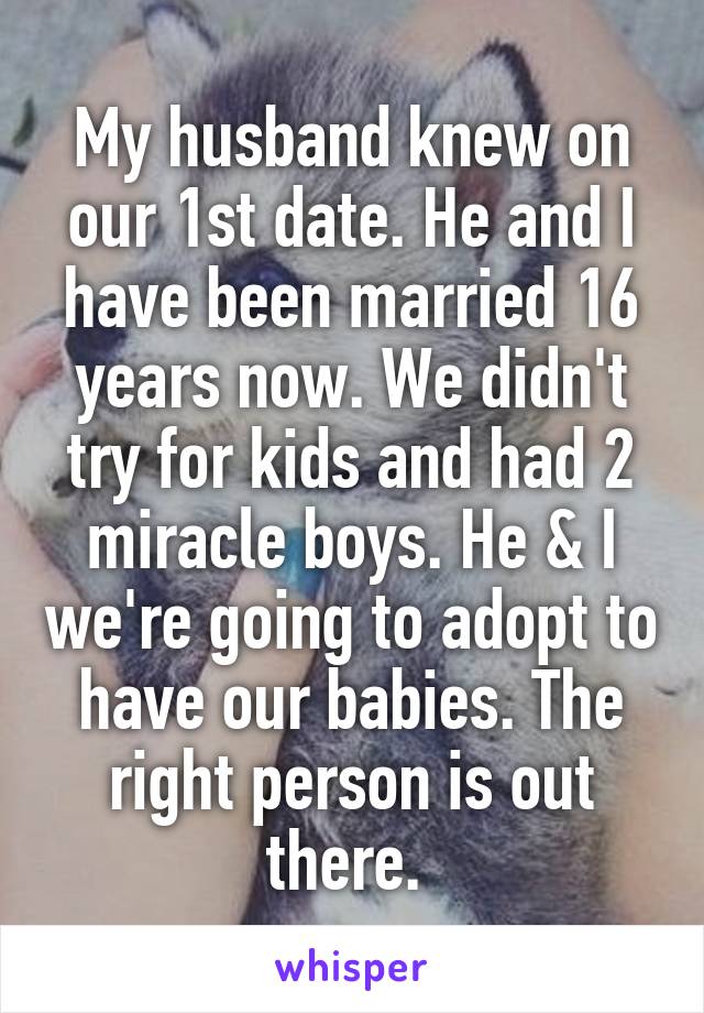 My husband knew on our 1st date. He and I have been married 16 years now. We didn't try for kids and had 2 miracle boys. He & I we're going to adopt to have our babies. The right person is out there. 