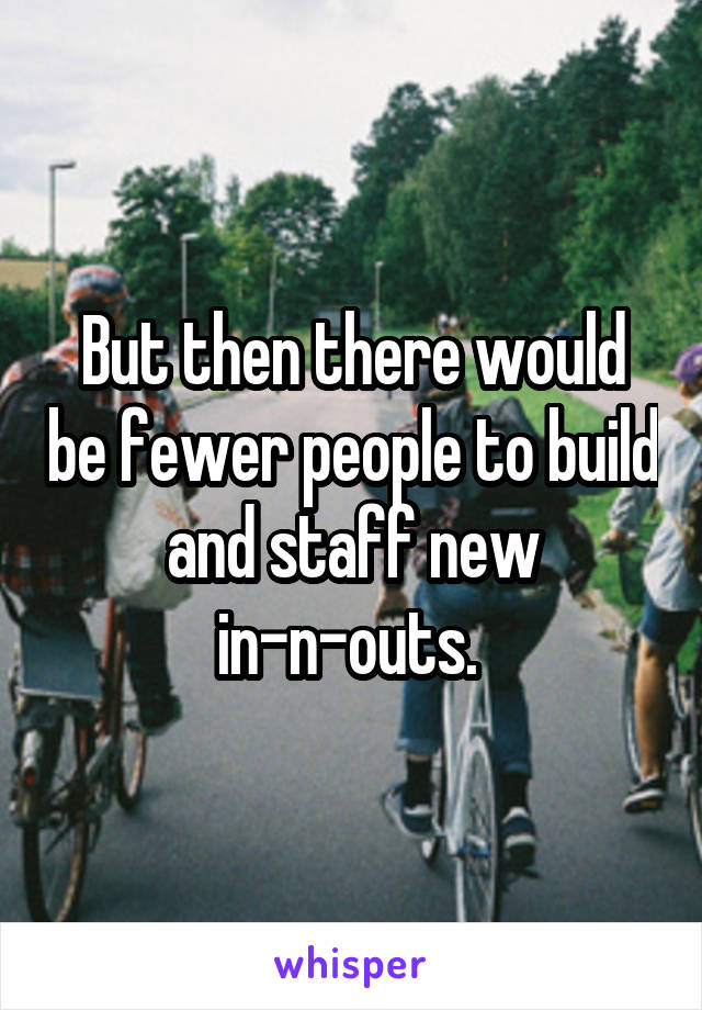 But then there would be fewer people to build and staff new in-n-outs. 