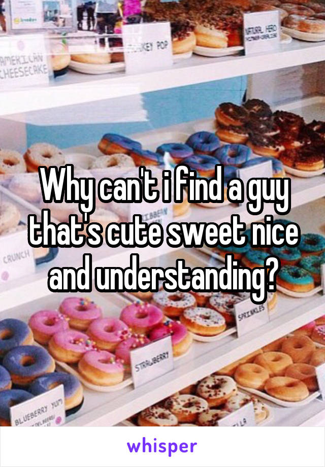 Why can't i find a guy that's cute sweet nice and understanding?