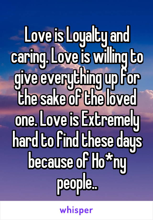 Love is Loyalty and caring. Love is willing to give everything up for the sake of the loved one. Love is Extremely hard to find these days because of Ho*ny people..