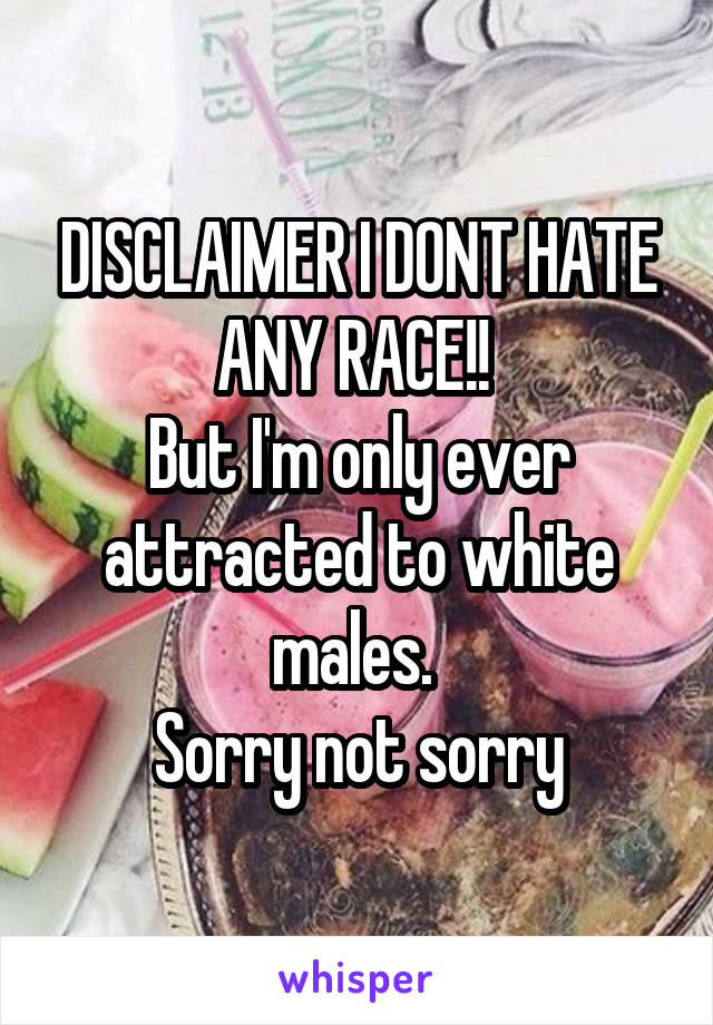 DISCLAIMER I DONT HATE ANY RACE!! 
But I'm only ever attracted to white males. 
Sorry not sorry