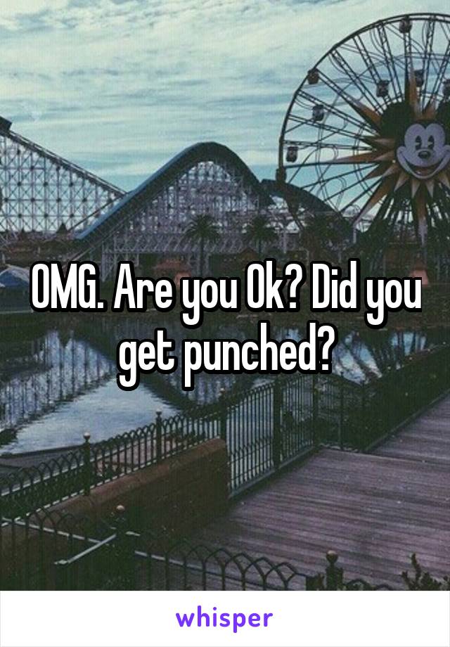 OMG. Are you Ok? Did you get punched?