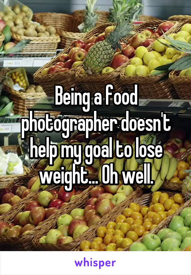 Being a food photographer doesn't help my goal to lose weight... Oh well.