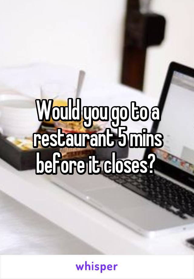 Would you go to a restaurant 5 mins before it closes? 