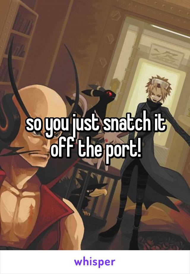so you just snatch it off the port!