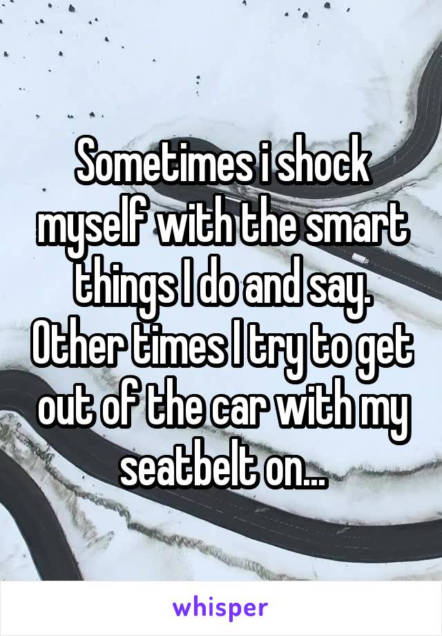 Sometimes i shock myself with the smart things I do and say. Other times I try to get out of the car with my seatbelt on...