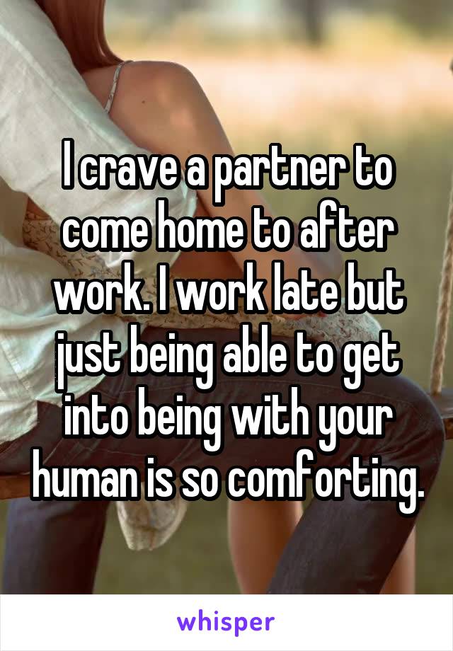 I crave a partner to come home to after work. I work late but just being able to get into being with your human is so comforting.