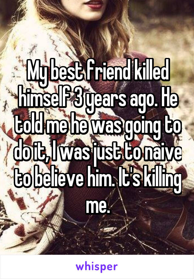 My best friend killed himself 3 years ago. He told me he was going to do it, I was just to naive to believe him. It's killing me.