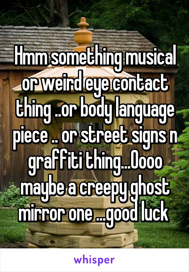 Hmm something musical or weird eye contact thing ..or body language piece .. or street signs n graffiti thing...Oooo maybe a creepy ghost mirror one ...good luck 