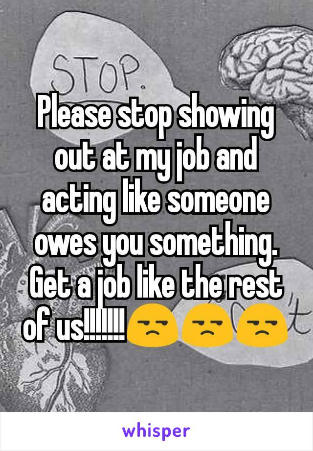 Please stop showing out at my job and acting like someone owes you something. Get a job like the rest of us!!!!!!!😒😒😒