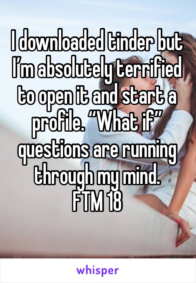 I downloaded tinder but I’m absolutely terrified to open it and start a profile. “What if” questions are running through my mind. 
FTM 18