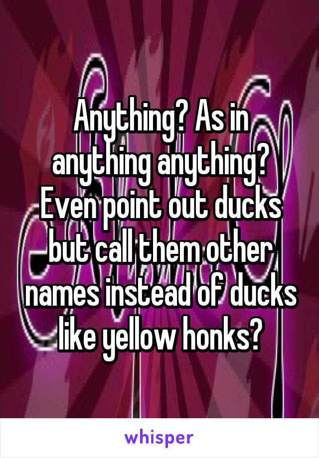 Anything? As in anything anything? Even point out ducks but call them other names instead of ducks like yellow honks?