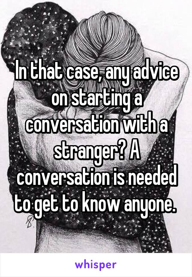 In that case, any advice on starting a conversation with a stranger? A conversation is needed to get to know anyone. 