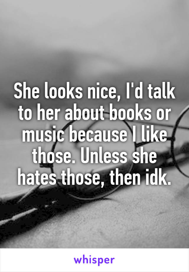 She looks nice, I'd talk to her about books or music because I like those. Unless she hates those, then idk.