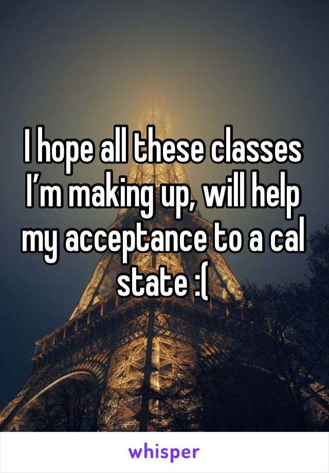 I hope all these classes I’m making up, will help my acceptance to a cal state :(