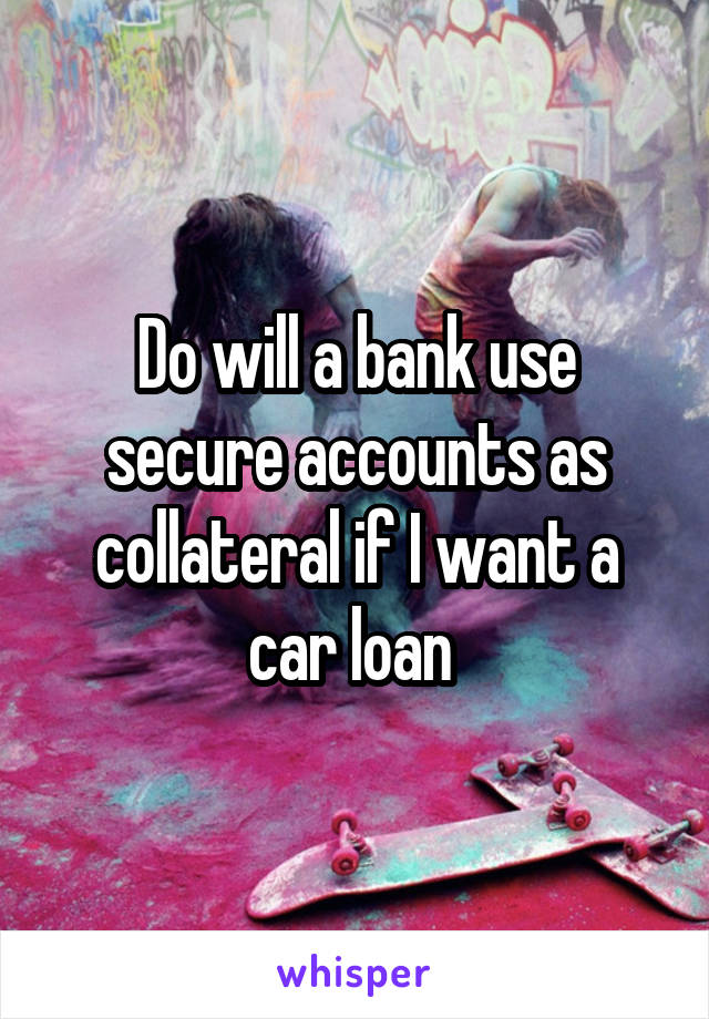 Do will a bank use secure accounts as collateral if I want a car loan 