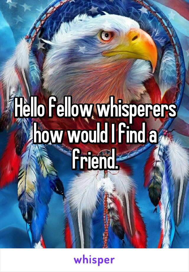 Hello fellow whisperers how would I find a friend.