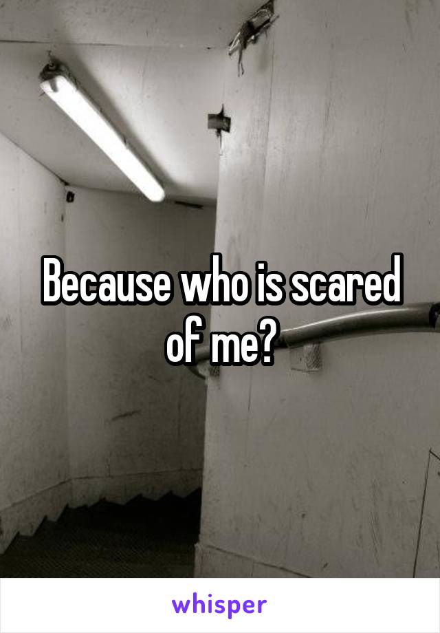 Because who is scared of me?