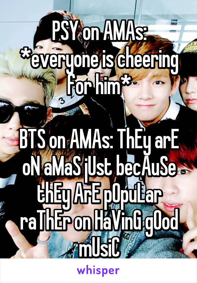 PSY on AMAs: *everyone is cheering for him*

BTS on AMAs: ThEy arE oN aMaS jUst becAuSe thEy ArE pOpuLar raThEr on HaVinG gOod mUsiC