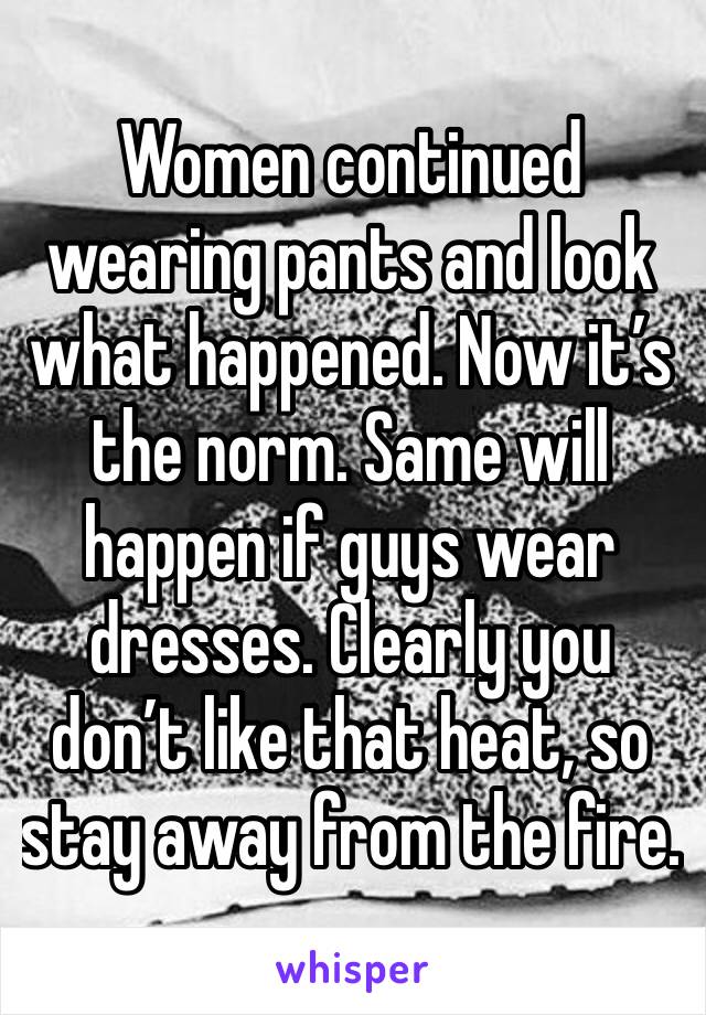Women continued wearing pants and look what happened. Now it’s the norm. Same will happen if guys wear dresses. Clearly you don’t like that heat, so stay away from the fire.