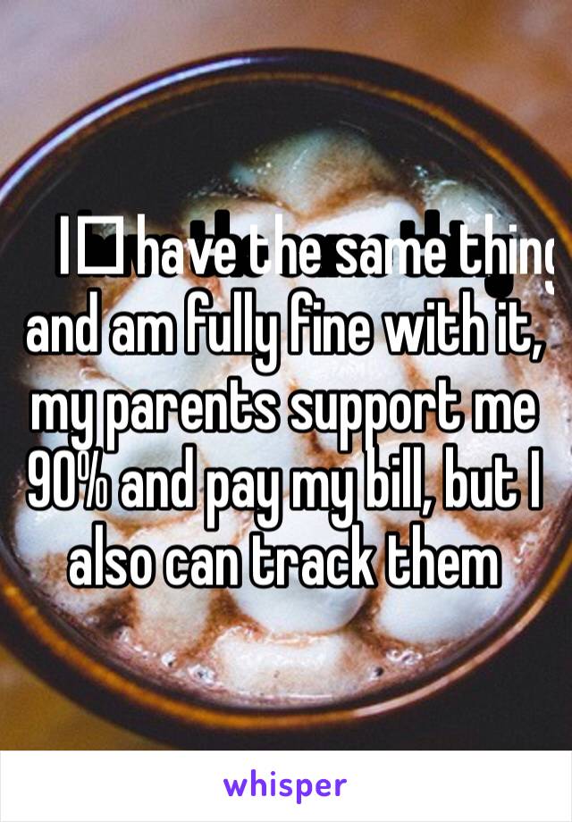 I️ have the same thing and am fully fine with it, my parents support me 90% and pay my bill, but I also can track them 