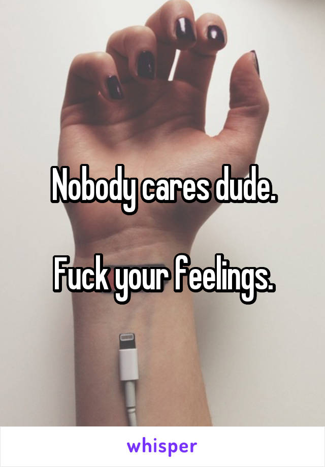 Nobody cares dude.

Fuck your feelings.