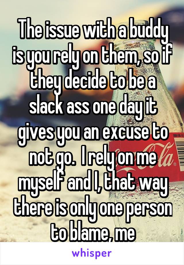 The issue with a buddy is you rely on them, so if they decide to be a slack ass one day it gives you an excuse to not go.  I rely on me myself and I, that way there is only one person to blame, me