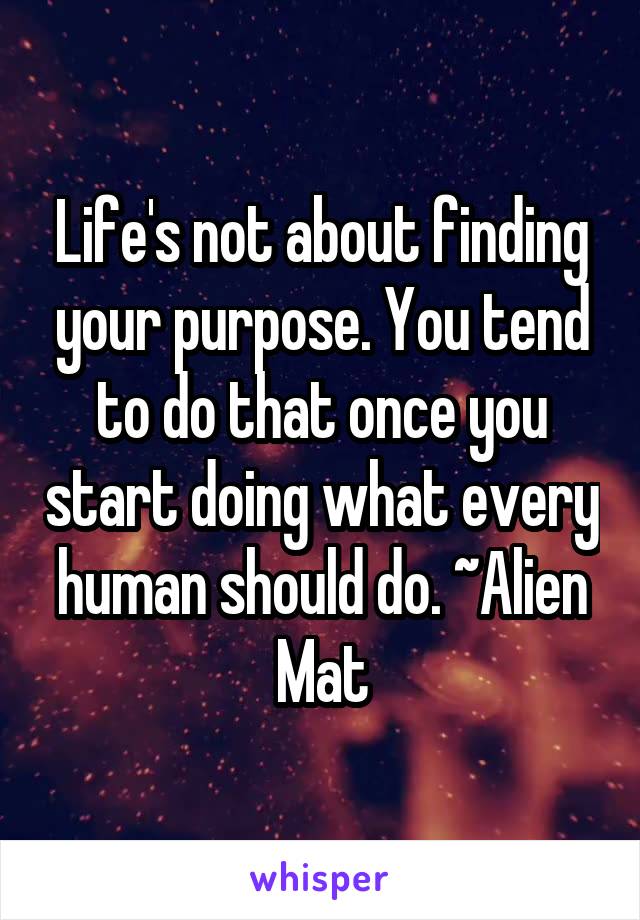 Life's not about finding your purpose. You tend to do that once you start doing what every human should do. ~Alien Mat