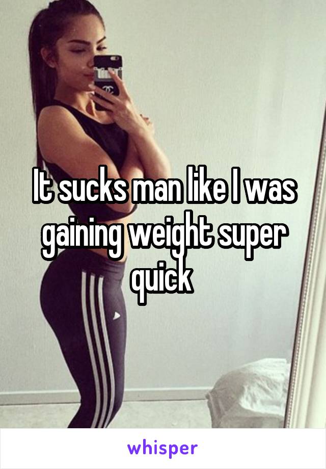 It sucks man like I was gaining weight super quick 