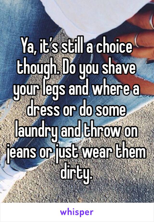 Ya, it’s still a choice though. Do you shave your legs and where a dress or do some laundry and throw on jeans or just wear them dirty. 