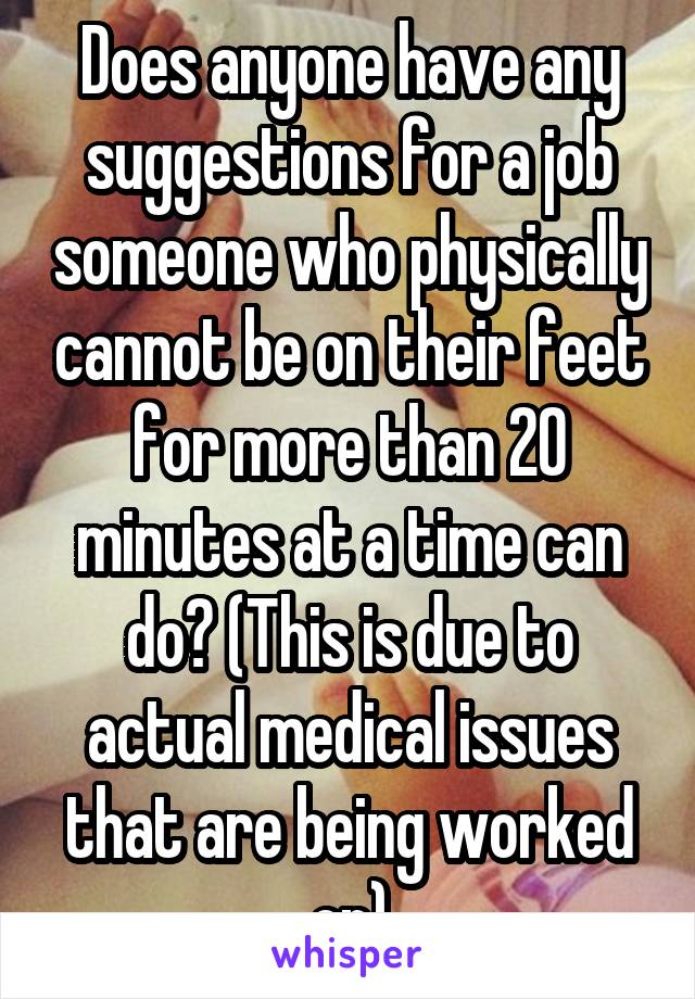 Does anyone have any suggestions for a job someone who physically cannot be on their feet for more than 20 minutes at a time can do? (This is due to actual medical issues that are being worked on)