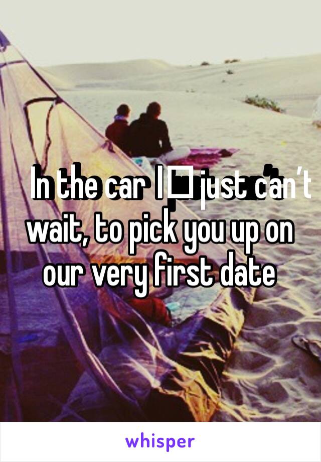 In the car I️ just can’t wait, to pick you up on our very first date 