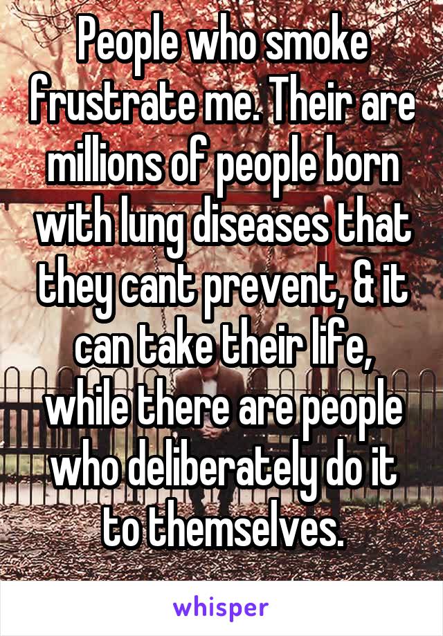 People who smoke frustrate me. Their are millions of people born with lung diseases that they cant prevent, & it can take their life, while there are people who deliberately do it to themselves.
