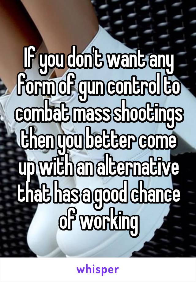 If you don't want any form of gun control to combat mass shootings then you better come up with an alternative that has a good chance of working