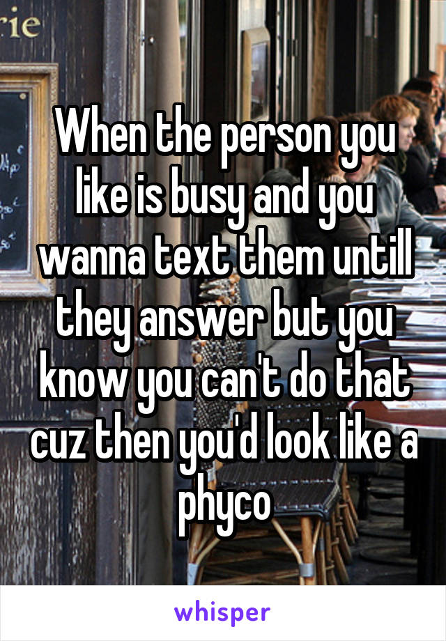 When the person you like is busy and you wanna text them untill they answer but you know you can't do that cuz then you'd look like a phyco