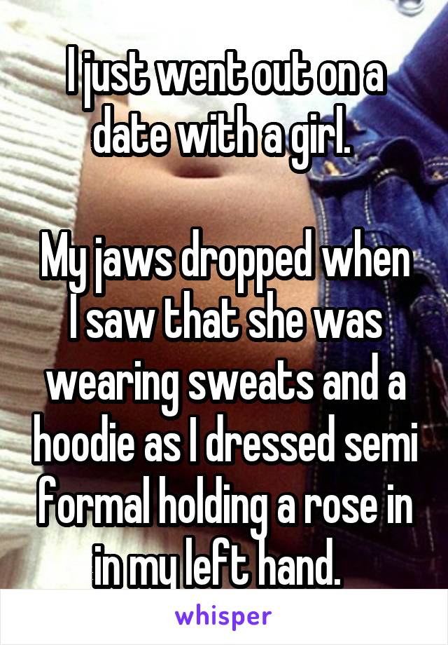 I just went out on a date with a girl. 

My jaws dropped when I saw that she was wearing sweats and a hoodie as I dressed semi formal holding a rose in in my left hand.  